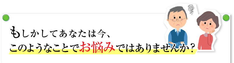 もしかすると、あなたは今、このようなことでお悩みではありませんか？